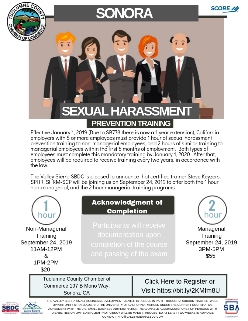 Sexual Harassment Prevention Flyer, September 24th, 2019 from 11am-12pm non managerial training class open, 12-1pm Non-Managerial class now closed, 3 to 5 pm Managerial training open. The Tuolumne County Chamber of Commerce, SCORE and Valley Sierra SBDC are pleased to announce that certified trainer Steve Keyzers, SPHR, SHRM-SCP will be joining us on September 24, 2019 and will offer both two classes on 1-hour non-managerial, and one class on the 2 hour managerial training programs.